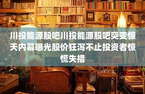 川投能源股吧川投能源股吧突变惊天内幕曝光股价狂泻不止投资者惊慌失措