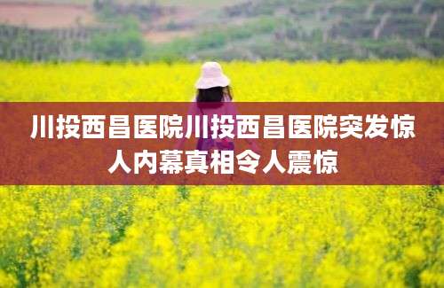 川投西昌医院川投西昌医院突发惊人内幕真相令人震惊