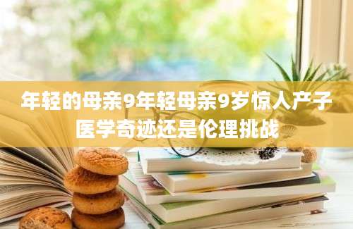 年轻的母亲9年轻母亲9岁惊人产子医学奇迹还是伦理挑战