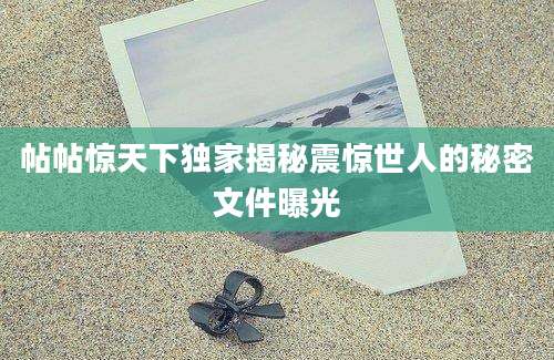 帖帖惊天下独家揭秘震惊世人的秘密文件曝光