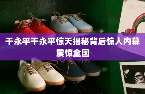 干永平干永平惊天揭秘背后惊人内幕震惊全国