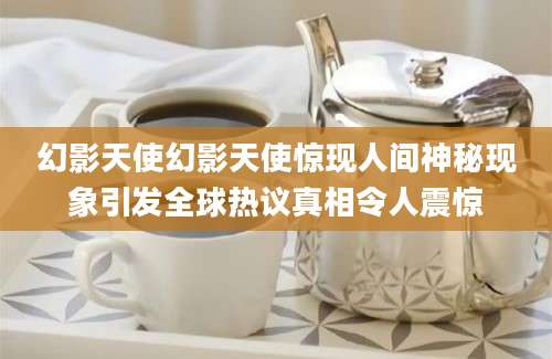 幻影天使幻影天使惊现人间神秘现象引发全球热议真相令人震惊