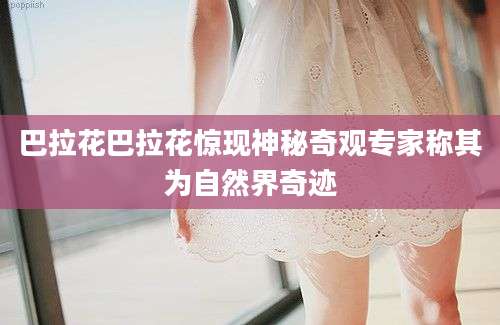 巴拉花巴拉花惊现神秘奇观专家称其为自然界奇迹