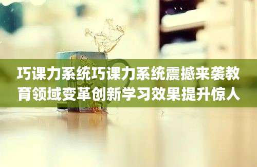 巧课力系统巧课力系统震撼来袭教育领域变革创新学习效果提升惊人