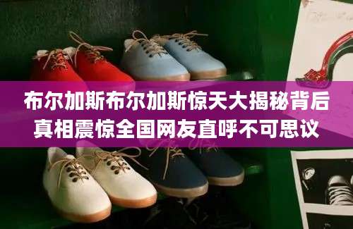 布尔加斯布尔加斯惊天大揭秘背后真相震惊全国网友直呼不可思议