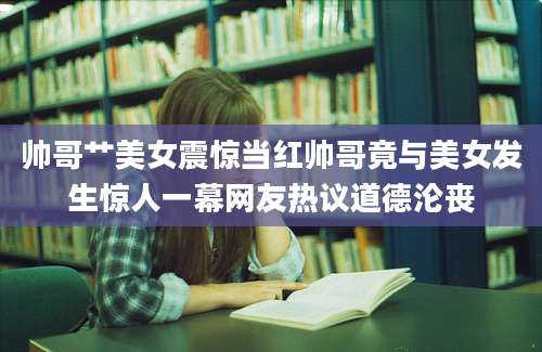 帅哥艹美女震惊当红帅哥竟与美女发生惊人一幕网友热议道德沦丧