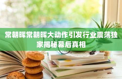 常朝晖常朝晖大动作引发行业震荡独家揭秘幕后真相