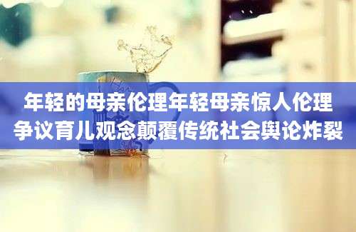年轻的母亲伦理年轻母亲惊人伦理争议育儿观念颠覆传统社会舆论炸裂