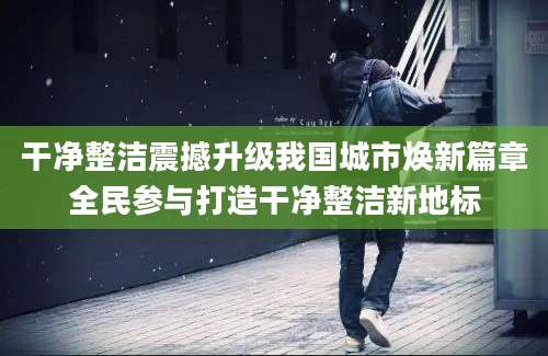 干净整洁震撼升级我国城市焕新篇章全民参与打造干净整洁新地标