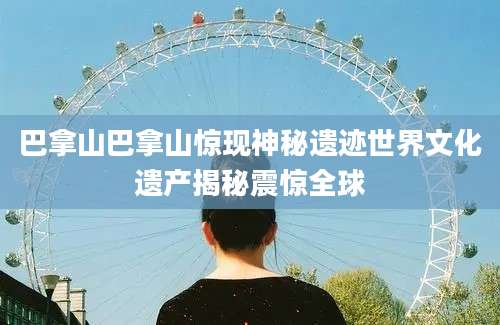 巴拿山巴拿山惊现神秘遗迹世界文化遗产揭秘震惊全球
