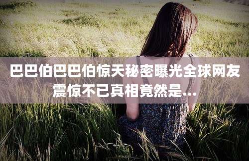 巴巴伯巴巴伯惊天秘密曝光全球网友震惊不已真相竟然是...