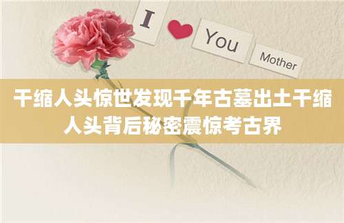干缩人头惊世发现千年古墓出土干缩人头背后秘密震惊考古界