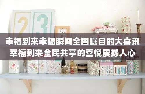 幸福到来幸福瞬间全国瞩目的大喜讯幸福到来全民共享的喜悦震撼人心