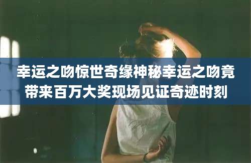 幸运之吻惊世奇缘神秘幸运之吻竟带来百万大奖现场见证奇迹时刻