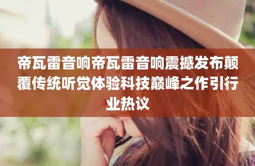 帝瓦雷音响帝瓦雷音响震撼发布颠覆传统听觉体验科技巅峰之作引行业热议