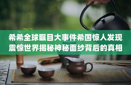 希希全球瞩目大事件希国惊人发现震惊世界揭秘神秘面纱背后的真相