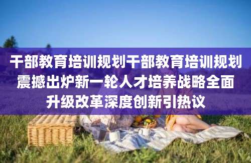 干部教育培训规划干部教育培训规划震撼出炉新一轮人才培养战略全面升级改革深度创新引热议
