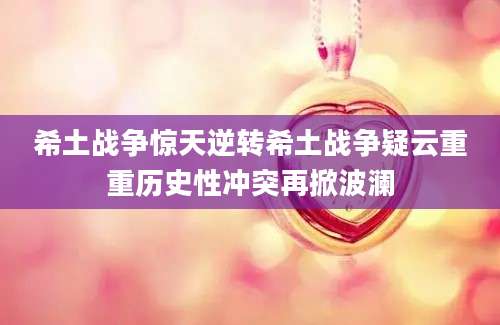 希土战争惊天逆转希土战争疑云重重历史性冲突再掀波澜