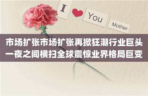 市场扩张市场扩张再掀狂潮行业巨头一夜之间横扫全球震惊业界格局巨变
