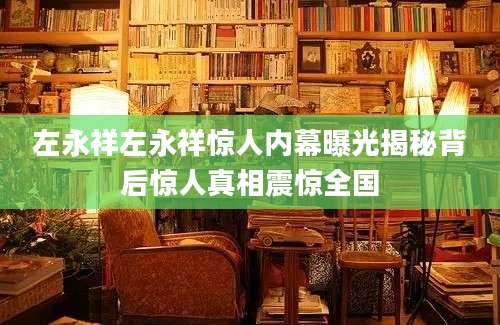 左永祥左永祥惊人内幕曝光揭秘背后惊人真相震惊全国