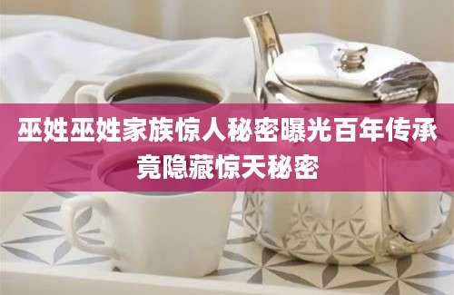 巫姓巫姓家族惊人秘密曝光百年传承竟隐藏惊天秘密