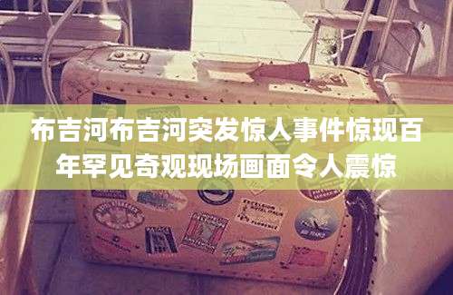 布吉河布吉河突发惊人事件惊现百年罕见奇观现场画面令人震惊