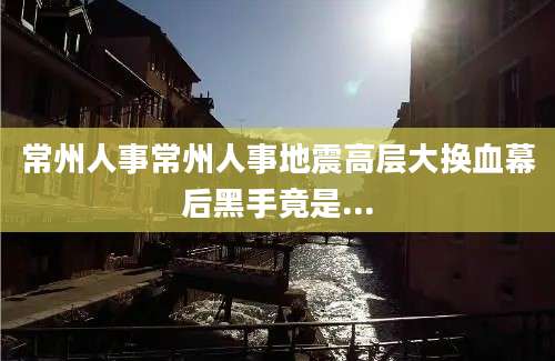 常州人事常州人事地震高层大换血幕后黑手竟是...