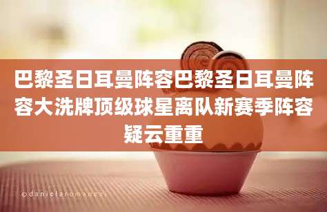 巴黎圣日耳曼阵容巴黎圣日耳曼阵容大洗牌顶级球星离队新赛季阵容疑云重重