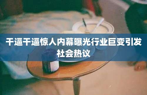 干逼干逼惊人内幕曝光行业巨变引发社会热议
