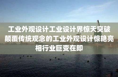 工业外观设计工业设计界惊天突破颠覆传统观念的工业外观设计惊艳亮相行业巨变在即