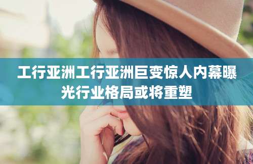 工行亚洲工行亚洲巨变惊人内幕曝光行业格局或将重塑
