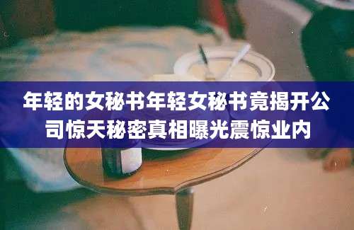 年轻的女秘书年轻女秘书竟揭开公司惊天秘密真相曝光震惊业内
