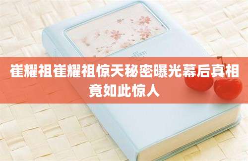 崔耀祖崔耀祖惊天秘密曝光幕后真相竟如此惊人