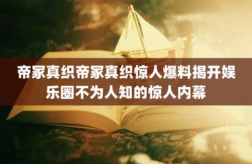 帝冢真织帝冢真织惊人爆料揭开娱乐圈不为人知的惊人内幕