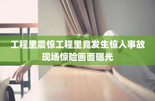 工程里震惊工程里竟发生惊人事故现场惊险画面曝光