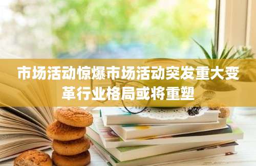 市场活动惊爆市场活动突发重大变革行业格局或将重塑