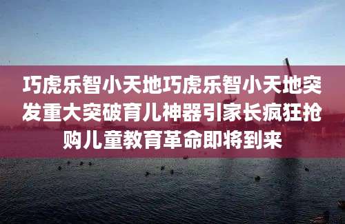 巧虎乐智小天地巧虎乐智小天地突发重大突破育儿神器引家长疯狂抢购儿童教育革命即将到来