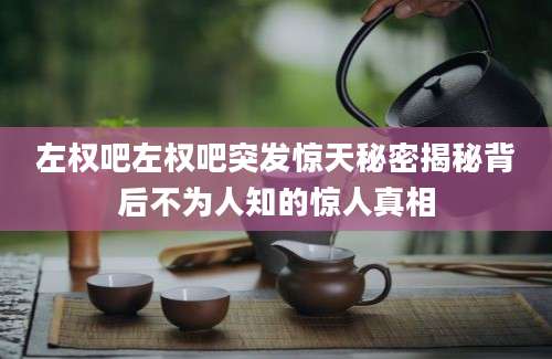 左权吧左权吧突发惊天秘密揭秘背后不为人知的惊人真相