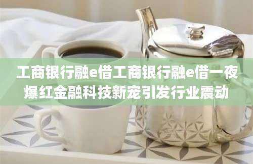 工商银行融e借工商银行融e借一夜爆红金融科技新宠引发行业震动