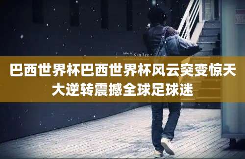 巴西世界杯巴西世界杯风云突变惊天大逆转震撼全球足球迷