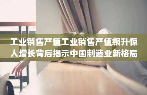 工业销售产值工业销售产值飙升惊人增长背后揭示中国制造业新格局