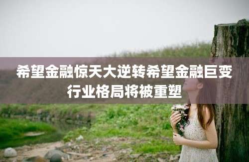 希望金融惊天大逆转希望金融巨变行业格局将被重塑