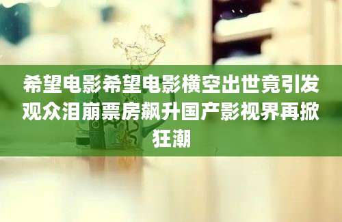 希望电影希望电影横空出世竟引发观众泪崩票房飙升国产影视界再掀狂潮