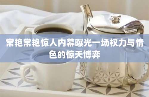 常艳常艳惊人内幕曝光一场权力与情色的惊天博弈