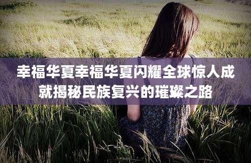 幸福华夏幸福华夏闪耀全球惊人成就揭秘民族复兴的璀璨之路
