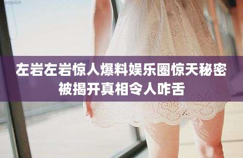 左岩左岩惊人爆料娱乐圈惊天秘密被揭开真相令人咋舌