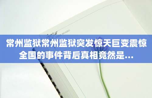 常州监狱常州监狱突发惊天巨变震惊全国的事件背后真相竟然是...