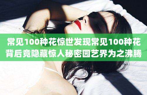 常见100种花惊世发现常见100种花背后竟隐藏惊人秘密园艺界为之沸腾