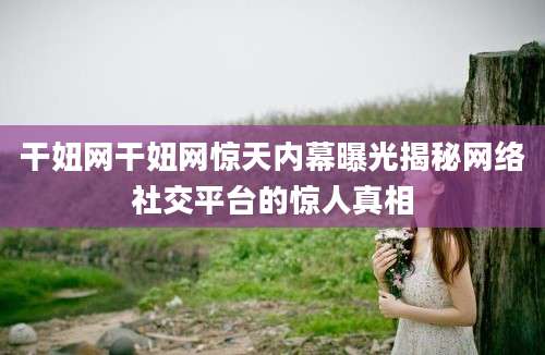 干妞网干妞网惊天内幕曝光揭秘网络社交平台的惊人真相