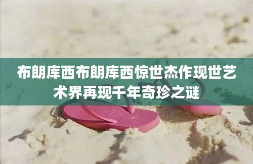 布朗库西布朗库西惊世杰作现世艺术界再现千年奇珍之谜